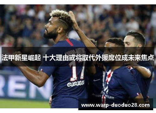 法甲新星崛起 十大理由或将取代外援席位成未来焦点 法甲新星崛起 十大理由或将取代外援席位成未来焦点